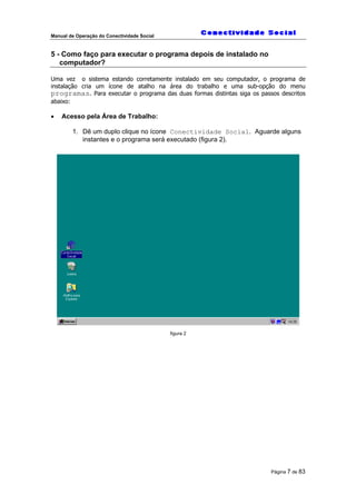 Manual de Operação do Conectividade Social
Página 7 de 83
5 - Como faço para executar o programa depois de instalado no
computador?
Uma vez o sistema estando corretamente instalado em seu computador, o programa de
instalação cria um ícone de atalho na área do trabalho e uma sub-opção do menu
programas. Para executar o programa das duas formas distintas siga os passos descritos
abaixo:
• Acesso pela Área de Trabalho:
1. Dê um duplo clique no ícone Conectividade Social. Aguarde alguns
instantes e o programa será executado (figura 2).
figura 2
 