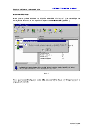 Manual de Operação do Conectividade Social
Página 70 de 83
Remover Arquivos
Para que se possa remover um arquivo, selecione um arquivo que não esteja na
situação de "enviado" e em seguinda clique no botão Remover (figura 82).
figura 82
Caso queira desistir clique no botão Não, caso contrário clique em Sim para excluir o
arquivo selecionado.
 