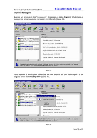 Manual de Operação do Conectividade Social
Página 72 de 83
Imprimir Mensagem
Quando um arquivo do tipo "mensagem " é recebido, o botão Imprimir é habilitado, o
que permite a impressão da mensagem contida nele (figura 85).
figura 85
Para imprimir a mensagem, selecione em um arquivo do tipo "mensagem" e em
seguida clique no botão Imprimir (figura 86).
figura 86
 