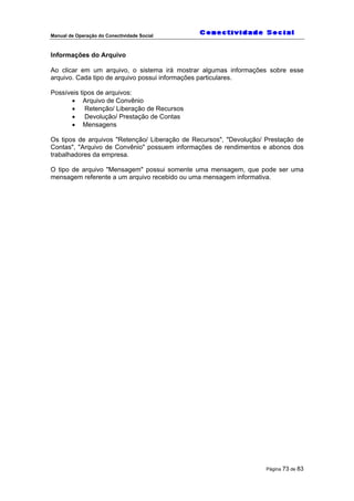 Manual de Operação do Conectividade Social
Página 73 de 83
Informações do Arquivo
Ao clicar em um arquivo, o sistema irá mostrar algumas informações sobre esse
arquivo. Cada tipo de arquivo possui informações particulares.
Possíveis tipos de arquivos:
• Arquivo de Convênio
• Retenção/ Liberação de Recursos
• Devolução/ Prestação de Contas
• Mensagens
Os tipos de arquivos "Retenção/ Liberação de Recursos", "Devolução/ Prestação de
Contas", "Arquivo de Convênio" possuem informações de rendimentos e abonos dos
trabalhadores da empresa.
O tipo de arquivo "Mensagem" possui somente uma mensagem, que pode ser uma
mensagem referente a um arquivo recebido ou uma mensagem informativa.
 