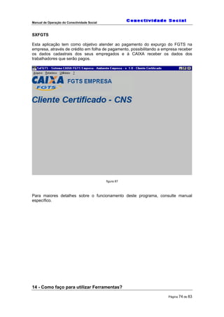 Manual de Operação do Conectividade Social
Página 74 de 83
SXFGTS
Esta aplicação tem como objetivo atender ao pagamento do expurgo do FGTS na
empresa, através de crédito em folha de pagamento, possibilitando a empresa receber
os dados cadastrais dos seus empregados e à CAIXA receber os dados dos
trabalhadores que serão pagos.
figura 87
Para maiores detalhes sobre o funcionamento deste programa, consulte manual
específico.
14 - Como faço para utilizar Ferramentas?
 