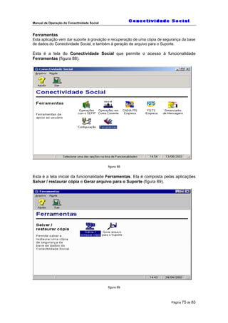 Manual de Operação do Conectividade Social
Página 75 de 83
Ferramentas
Esta aplicação vem dar suporte à gravação e recuperação de uma cópia de segurança da base
de dados do Conectividade Social, e também à geração de arquivo para o Suporte.
Esta é a tela do Conectividade Social que permite o acesso à funcionalidade
Ferramentas (figura 88).
figura 88
Esta é a tela inicial da funcionalidade Ferramentas. Ela é composta pelas aplicações
Salvar / restaurar cópia e Gerar arquivo para o Suporte (figura 89).
figura 89
 