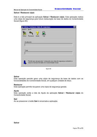 Manual de Operação do Conectividade Social
Página 76 de 83
Salvar / Restaurar cópia
Esta é a tela principal da aplicação Salvar / Restaurar cópia. Esta aplicação realiza
uma cópia de segurança para futura restauração da base de dados do Conectividade
Social (figura 90).
figura 90
Salvar
Esta operação permite gerar uma cópia de segurança da base de dados com as
funcionalidades do Conectividade Social, em qualquer unidade de disco.
Restaurar
Esta operação permite recuperar uma cópia de segurança gerada.
Ajuda
Esta operação exibe a tela de Ajuda da aplicação Salvar / Restaurar cópia do
Conectividade Social.
Sair
Ao se pressionar o botão Sair é encerrada a aplicação.
Salvar
 