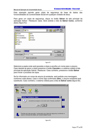 Manual de Operação do Conectividade Social
Página 77 de 83
Esta operação permite gerar cópia de segurança da base de dados das
funcionalidades do Conectividade Social em qualquer unidade de disco.
Para gerar um cópia de segurança, clique no botão Salvar da tela principal da
aplicação Salvar / Restaurar cópia. Será exibida a tela de Salvar Como, conforme
abaixo (figura 91):
figura 91
Selecione a pasta onde será gravada a cópia e escolha um nome para o arquivo.
Caso desista de gerar a cópia pressione o botão Cancelar e o sistema voltará à tela
principal da aplicação Salvar / Restaurar. Caso contrário, pressione o botão Salvar
para iniciar o processo de cópia.
Se for informado um nome de arquivo já existente, será exibida uma mensagem,
conforme a tela abaixo. Caso o nome seja confirmado (Sim), o arquivo existente será
substituido. Caso contrário, o sistema voltará para a tela de Salvar como (figura 92).
figura 92
 