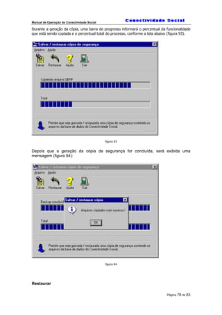 Manual de Operação do Conectividade Social
Página 78 de 83
Durante a geração da cópia, uma barra de progresso informará o percentual da funcionalidade
que está sendo copiada e o percentual total do processo, conforme a tela abaixo (figura 93).
figura 93
Depois que a geração da cópia de segurança for concluída, será exibida uma
mensagem (figura 94):
figura 94
Restaurar
 