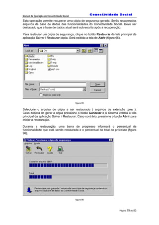 Manual de Operação do Conectividade Social
Página 79 de 83
Esta operação permite recuperar uma cópia de segurança gerada. Serão recuperados
arquivos de base de dados das funcionalidades do Conectividade Social. Deve ser
destacado que a base de dados atual será sobrescrita após a recuperação.
Para restaurar um cópia de segurança, clique no botão Restaurar da tela principal da
aplicação Salvar / Restaurar cópia. Será exibida a tela de Abrir (figura 95).
figura 95
Selecione o arquivo de cópia a ser restaurado ( arquivos de extenção .cns ).
Caso desista de gerar a cópia pressione o botão Cancelar e o sistema voltará a tela
principal da aplicação Salvar / Restaurar. Caso contrário, pressione o botão Abrir para
iniciar a restauração.
Durante a restauração, uma barra de progresso informará o percentual da
funcionalidade que está sendo restaurada e o percentual do total do processo (figura
96).
figura 96
 