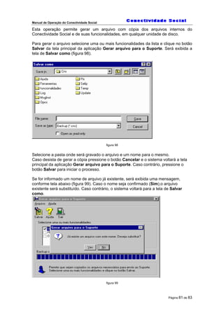 Manual de Operação do Conectividade Social
Página 81 de 83
Esta operação permite gerar um arquivo com cópia dos arquivos internos do
Conectividade Social e de suas funcionalidades, em qualquer unidade de disco.
Para gerar o arquivo selecione uma ou mais funcionalidades da lista e clique no botão
Salvar da tela principal da aplicação Gerar arquivo para o Suporte. Será exibida a
tela de Salvar como (figura 98).
figura 98
Selecione a pasta onde será gravado o arquivo e um nome para o mesmo.
Caso desista de gerar a cópia pressione o botão Cancelar e o sistema voltará a tela
principal da aplicação Gerar arquivo para o Suporte. Caso contrário, pressione o
botão Salvar para iniciar o processo.
Se for informado um nome de arquivo já existente, será exibida uma mensagem,
conforme tela abaixo (figura 99). Caso o nome seja confirmado (Sim),o arquivo
existente será substituído. Caso contrário, o sistema voltará para a tela de Salvar
como.
figura 99
 