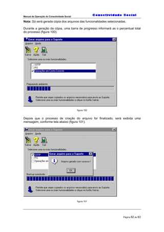 Manual de Operação do Conectividade Social
Página 82 de 83
Nota: Só será gerada cópia dos arquivos das funcionalidades selecionadas.
Durante a geração da cópia, uma barra de progresso informará as o percentual total
do processo (figura 100).
figura 100
Depois que o processo de criação do arquivo for finalizado, será exibida uma
mensagem, conforme tela abaixo (figura 101).
figura 101
 