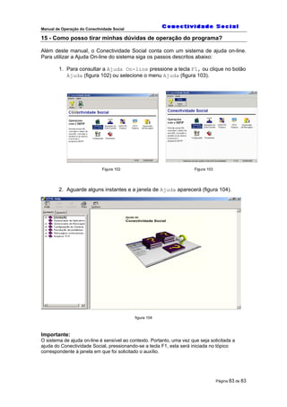 Manual de Operação do Conectividade Social
Página 83 de 83
15 - Como posso tirar minhas dúvidas de operação do programa?
Além deste manual, o Conectividade Social conta com um sistema de ajuda on-line.
Para utilizar a Ajuda On-line do sistema siga os passos descritos abaixo:
1. Para consultar a Ajuda On-line pressione a tecla F1, ou clique no botão
Ajuda (figura 102) ou selecione o menu Ajuda (figura 103).
Figura 102 Figura 103
2. Aguarde alguns instantes e a janela de Ajuda aparecerá (figura 104).
figura 104
Importante:
O sistema de ajuda on-line é sensível ao contexto. Portanto, uma vez que seja solicitada a
ajuda do Conectividade Social, pressionando-se a tecla F1, esta será iniciada no tópico
correspondente à janela em que foi solicitado o auxílio.
 