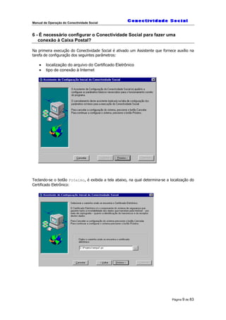 Manual de Operação do Conectividade Social
Página 9 de 83
6 - É necessário configurar o Conectividade Social para fazer uma
conexão à Caixa Postal?
Na primeira execução do Conectividade Social é ativado um Assistente que fornece auxílio na
tarefa de configuração dos seguintes parâmetros:
• localização do arquivo do Certificado Eletrônico
• tipo de conexão à Internet
Teclando-se o botão Próximo, é exibida a tela abaixo, na qual determina-se a localização do
Certificado Eletrônico:
 