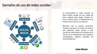 Ejemplos de uso de redes sociales
La conectividad en redes sociales no
tiene límites, puede ser por medio de
foros, páginas web, blogs, revistas on-
line y muchos otros. Lo importante es el
enlace entre usuarios y empresas.
Mientras más la usamos aumentan
nuestras opciones y lo mejor de todo es
que podemos tener acceso a este
mundo de información en la palma de la
mano con un Smartphone o en cualquier
computadora. Algunos ejemplos de
conectividad son:
Juan Bosco
 