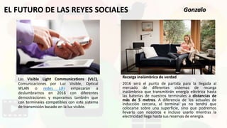 Las Visible Light Communications (VLC),
Comunicaciones por Luz Visible, Optical
WLAN o redes LiFi empezarán a
deslumbrarnos en 2016 con diferentes
demostraciones y esperamos también que
con terminales compatibles con este sistema
de transmisión basado en la luz visible.
EL FUTURO DE LAS REYES SOCIALES
Recarga inalámbrica de verdad
2016 será el punto de partida para la llegada al
mercado de diferentes sistemas de recarga
inalámbrica que transmitirán energía eléctrica hasta
las baterías de nuestros terminales a distancias de
más de 5 metros. A diferencia de los actuales de
inducción cercana, el terminal ya no tendrá que
colocarse sobre una superficie, sino que podremos
llevarlo con nosotros e incluso usarlo mientras la
electricidad llega hasta sus reservas de energía.
Gonzalo
 
