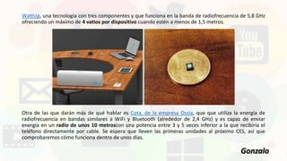 WattUp, una tecnología con tres componentes y que funciona en la banda de radiofrecuencia de 5,8 GHz
ofreciendo un máximo de 4 vatios por dispositivo cuando estén a menos de 1,5 metros.
Otra de las que darán más de qué hablar es Cota, de la empresa Ossia, que que utiliza la energía de
radiofrecuencia en bandas similares a WiFi y Bluetooth (alrededor de 2,4 GHz) y es capaz de enviar
energía en un radio de unos 10 metroscon una potencia entre 3 y 5 veces inferior a la que recibiría el
teléfono directamente por cable. Se espera que lleven las primeras unidades al próximo CES, así que
comprobaremos cómo funciona dentro de unos días.
Gonzalo
 