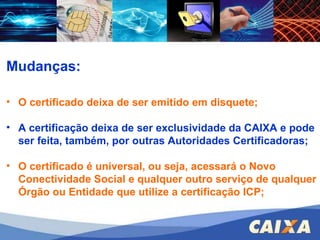 Mudanças: O certificado deixa de ser emitido em disquete; A certificação deixa de ser exclusividade da CAIXA e pode ser feita, também, por outras Autoridades Certificadoras; O certificado é universal, ou seja, acessará o Novo Conectividade Social e qualquer outro serviço de qualquer Órgão ou Entidade que utilize a certificação ICP; 