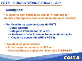 O usuário com certificado digital PF tem que ter vínculo empregatício com a empresa que quer acessar; Verificação na base de dados do FGTS: Conta Optante Categoria trabalhador (01 a 07) Não deve constar informação de movimentação. * Cadastro consistido (PIS e FGTS) Providências para acesso: - Atualização do cadastro do PIS ou - Novo certificado digital com inscrição PIS/PASEP   FGTS – CONECTIVIDADE SOCIAL - ICP Condições: 