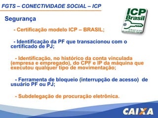 Segurança   - Certificação modelo ICP – BRASIL; - Identificação da PF que transacionou com o certificado de PJ;   - Identificação, no histórico da conta vinculada (empresa e empregado), do CPF e IP da máquina que executou qualquer tipo de movimentação; - Ferramenta de bloqueio (interrupção de acesso)  de usuário PF ou PJ;   - Subdelegação de procuração eletrônica.       FGTS – CONECTIVIDADE SOCIAL – ICP 