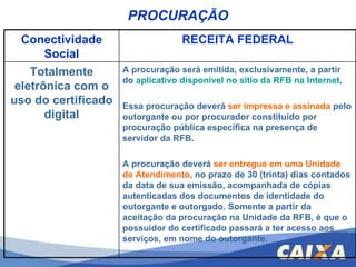 PROCURAÇÃO Conectividade Social RECEITA FEDERAL Totalmente eletrônica com o uso do certificado digital A procuração será emitida, exclusivamente, a partir do  aplicativo disponível no sítio da RFB na Internet ,  Essa procuração deverá  ser impressa e assinada  pelo outorgante ou por procurador constituído por procuração pública específica na presença de servidor da RFB.  A procuração deverá  ser entregue em uma Unidade   de Atendimento , no prazo de 30 (trinta) dias contados da data de sua emissão, acompanhada de cópias autenticadas dos documentos de identidade do outorgante e outorgado. Somente a partir da aceitação da procuração na Unidade da RFB, é que o possuidor do certificado passará a ter acesso aos serviços, em nome do outorgante. 
