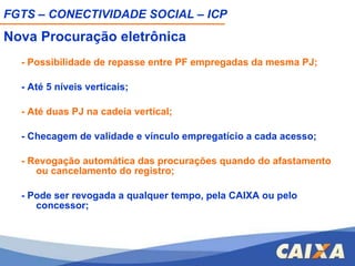 Nova Procuração eletrônica - Possibilidade de repasse entre PF empregadas da mesma PJ; - Até 5 níveis verticais; - Até duas PJ na cadeia vertical; - Checagem de validade e vínculo empregatício a cada acesso; - Revogação automática das procurações quando do afastamento ou cancelamento do registro; - Pode ser revogada a qualquer tempo, pela CAIXA ou pelo concessor; FGTS – CONECTIVIDADE SOCIAL – ICP 