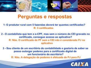 FGTS – CONECTIVIDADE SOCIAL – ICP 1- O produtor rural com 5 fazendas deverá ter quantos certificados? 2 - O contabilista que tem o e-CPF, mas sem o número do CEI gravado no certificado, consegue acesso ao aplicativo? 3 - Sou cliente de um escritório de contabilidade e gostaria de saber se posso outorgar poderes para o certificado digital de  um funcionário do escritório? Perguntas e respostas R: 5 certificados R: Não. O certificado de PF sem o CEI não é considerado PJ no aplicativo R: Não. A delegação de poderes é efetuada de PJ para PJ 