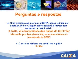 FGTS – CONECTIVIDADE SOCIAL – ICP 4 - Uma empresa que informa no SEFIP apenas retirada pró-labore do sócio ou algum dado exclusivo à Previdência necessita de certificado? Perguntas e respostas R:  NÃO, se a transmissão dos dados do SEFIP for efetuada por terceiro e   SIM, se ela mesma efetua a transmissão do SEFIP. 5- É possível retificar um certificado digital? R: Não 