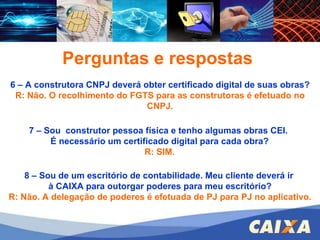 FGTS – CONECTIVIDADE SOCIAL – ICP 6 – A construtora CNPJ deverá obter certificado digital de suas obras? R: Não. O recolhimento do FGTS para as construtoras é efetuado no CNPJ. 8 – Sou de um escritório de contabilidade. Meu cliente deverá ir  à CAIXA para outorgar poderes para meu escritório? R: Não. A delegação de poderes é efetuada de PJ para PJ no aplicativo. Perguntas e respostas 7 – Sou  construtor pessoa física e tenho algumas obras CEI.  É necessário um certificado digital para cada obra? R: SIM.  