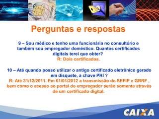 FGTS – CONECTIVIDADE SOCIAL – ICP Perguntas e respostas 9 – Sou médico e tenho uma funcionária no consultório e também sou empregador doméstico. Quantos certificados digitais terei que obter?  R: Dois certificados. 10 – Até quando posso utilizar o antigo certificado eletrônico gerado em disquete, a chave PRI ? R: Até 31/12/2011. Em 01/01/2012 a transmissão do SEFIP e GRRF , bem como o acesso ao portal do empregador serão somente através de um certificado digital.   