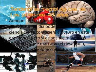 Tendencias tecnológicas de los próximos 40 años Aunque la tecnología avanza no es posible aún en día poder determinar a ciencia cierta como será el futuro en esta era digital, pero si es posible marcar las tendencias que marcarán el desarrollo, científico, tecnológico y cultural.  