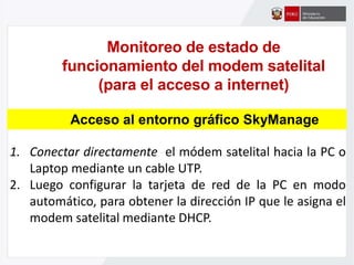 Monitoreo de estado de
funcionamiento del modem satelital
(para el acceso a internet)
1. Conectar directamente el módem satelital hacia la PC o
Laptop mediante un cable UTP.
2. Luego configurar la tarjeta de red de la PC en modo
automático, para obtener la dirección IP que le asigna el
modem satelital mediante DHCP.
Acceso al entorno gráfico SkyManage
 