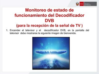 Monitoreo de estado de
funcionamiento del Decodificador
DVB
(para la recepción de la señal de TV )
1. Encender el televisor y el decodificador DVB, en la pantalla del
televisor debe mostrarse la siguiente imagen de bienvenida.
 
