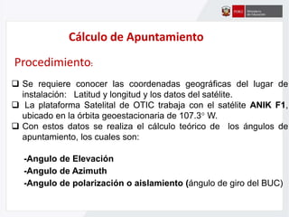 Cálculo de Apuntamiento
Procedimiento:
 Se requiere conocer las coordenadas geográficas del lugar de
instalación: Latitud y longitud y los datos del satélite.
 La plataforma Satelital de OTIC trabaja con el satélite ANIK F1,
ubicado en la órbita geoestacionaria de 107.3° W.
 Con estos datos se realiza el cálculo teórico de los ángulos de
apuntamiento, los cuales son:
-Angulo de Elevación
-Angulo de Azimuth
-Angulo de polarización o aislamiento (ángulo de giro del BUC)
 
