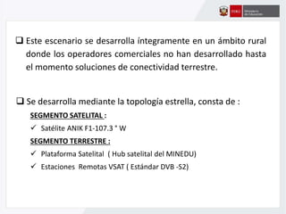  Este escenario se desarrolla íntegramente en un ámbito rural
donde los operadores comerciales no han desarrollado hasta
el momento soluciones de conectividad terrestre.
 Se desarrolla mediante la topología estrella, consta de :
SEGMENTO SATELITAL :
 Satélite ANIK F1-107.3 ° W
SEGMENTO TERRESTRE :
 Plataforma Satelital ( Hub satelital del MINEDU)
 Estaciones Remotas VSAT ( Estándar DVB -S2)
 