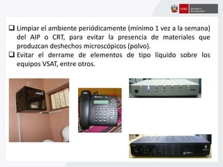  Limpiar el ambiente periódicamente (mínimo 1 vez a la semana)
del AIP o CRT, para evitar la presencia de materiales que
produzcan deshechos microscópicos (polvo).
 Evitar el derrame de elementos de tipo líquido sobre los
equipos VSAT, entre otros.
 