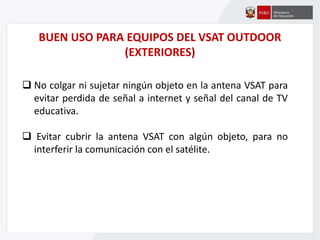 BUEN USO PARA EQUIPOS DEL VSAT OUTDOOR
(EXTERIORES)
 No colgar ni sujetar ningún objeto en la antena VSAT para
evitar perdida de señal a internet y señal del canal de TV
educativa.
 Evitar cubrir la antena VSAT con algún objeto, para no
interferir la comunicación con el satélite.
 