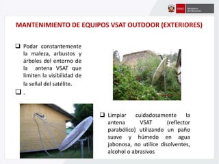 MANTENIMIENTO DE EQUIPOS VSAT OUTDOOR (EXTERIORES)
 Podar constantemente
la maleza, arbustos y
árboles del entorno de
la antena VSAT que
limiten la visibilidad de
la señal del satélite.
 .
 Limpiar cuidadosamente la
antena VSAT (reflector
parabólico) utilizando un paño
suave y húmedo en agua
jabonosa, no utilice disolventes,
alcohol o abrasivos
 