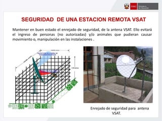 Enrejado de seguridad para antena
VSAT.
Mantener en buen estado el enrejado de seguridad, de la antena VSAT. Ello evitará
el ingreso de personas (no autorizadas) y/o animales que pudieran causar
movimiento o, manipulación en las instalaciones .
SEGURIDAD DE UNA ESTACION REMOTA VSAT
 