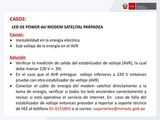 CASO2:
LED DE POWER del MODEM SATELITAL PARPADEA
Causas:
 Inestabilidad en la energía eléctrica
 Sub voltaje de la energía en el AVR
Solución
 Verificar la medición de salida del estabilizador de voltaje (AVR), la cual
debe marcar 220 V +- 3%.
 En el caso que el AVR entregue voltaje inferiores a 220 V entonces
pruebe con otro estabilizador de voltaje (AVR)
 Conectar el cable de energía del modem satelital directamente a la
toma de energía, verificar si todos los leds encienden correctamente y
revisar si está operativo el servicio de internet. En caso de falla del
estabilizador de voltaje entonces proceder a reportar a soporte técnico
de IIEE al teléfono 01-6155893 o al correo: soporteiiee@minedu.gob.pe
 