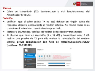 Causas:
 Cable de transmisión (TX) desconectado o mal funcionamiento del
Amplificador RF (BUC).
Solución:
 Verificar que el cable coaxial TX no esté dañado en ningún punto del
recorrido desde la antena hasta el modem satelital. Así mismo revise si los
conectores F estén bien conectorizado o ponchado.
 Ingresar a sky.manage, verificar los valores de recepción y transmisión
 Si observa que tiene en recepción (5 a 17 dB) y transmisión valor 0 dB,
realizar una prueba de TX para ello realizar la reinstalación del modem
satelital previa comunicación con Área de Telecomunicaciones-USAU
(teléfono : 01-2122019)
 