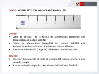 CASO 5: MODEM SATELITAL NO ENCIENDE NINGUN LED
Causas:
 Cable de energía de la fuente de alimentación (cargador) está
desconectado al modem satelital.
 Fuente de alimentación (cargador) del modem satelital está
desconectado al estabilizador de voltaje o a la toma eléctrica.
 Fuente de alimentación (cargador) del modem satelital averiado
Solución:
 Conectar directamente el cable de energía del modem satelital a otra
toma de energía.
 Si no se enciende ningún led, reportarlo a la Plataforma Satelital.
 