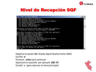 Nivel de Recepción SQF
Elegimos la opción (d): Display Signal Quality Factor (SQF)
Escribir: d
Presione : enter para continuar
Aparecerá en pantalla por ejemplo SQF: 97
Escribir z (para retornar al menú principal)
d
 