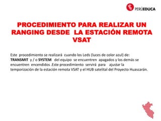 PROCEDIMIENTO PARA REALIZAR UN
RANGING DESDE LA ESTACIÓN REMOTA
VSAT
Este procedimiento se realizará cuando los Leds (luces de color azul) de:
TRANSMIT y / o SYSTEM del equipo se encuentren apagados y los demás se
encuentren encendidos .Este procedimiento servirá para ajustar la
temporización de la estación remota VSAT y el HUB satelital del Proyecto Huascarán.
 