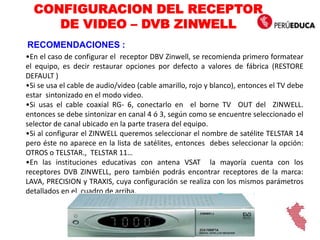 •En el caso de configurar el receptor DBV Zinwell, se recomienda primero formatear
el equipo, es decir restaurar opciones por defecto a valores de fábrica (RESTORE
DEFAULT )
•Si se usa el cable de audio/video (cable amarillo, rojo y blanco), entonces el TV debe
estar sintonizado en el modo video.
•Si usas el cable coaxial RG- 6, conectarlo en el borne TV OUT del ZINWELL.
entonces se debe sintonizar en canal 4 ó 3, según como se encuentre seleccionado el
selector de canal ubicado en la parte trasera del equipo.
•Si al configurar el ZINWELL queremos seleccionar el nombre de satélite TELSTAR 14
pero éste no aparece en la lista de satélites, entonces debes seleccionar la opción:
OTROS o TELSTAR., TELSTAR 11…
•En las instituciones educativas con antena VSAT la mayoría cuenta con los
receptores DVB ZINWELL, pero también podrás encontrar receptores de la marca:
LAVA, PRECISION y TRAXIS, cuya configuración se realiza con los mismos parámetros
detallados en el cuadro de arriba.
CONFIGURACION DEL RECEPTOR
DE VIDEO – DVB ZINWELL
RECOMENDACIONES :
 