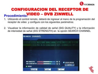 CONFIGURACION DEL RECEPTOR DE
VIDEO – DVB ZINWELLProcedimiento:
1. Utilizando el control remoto, deberá de ingresar al menú de la programación del
receptor de video y configure con los siguientes parámetros:
2. Visualizar la información de calidad de señal (SIG QUALITY) y la información
de intensidad de señal (SIG STRENGTH) en la opción SEARCH CHANNEL
 