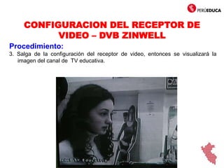 CONFIGURACION DEL RECEPTOR DE
VIDEO – DVB ZINWELL
Procedimiento:
3. Salga de la configuración del receptor de video, entonces se visualizará la
imagen del canal de TV educativa.
 