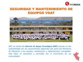 SEGURIDAD Y MANTENIMIENTO DE
EQUIPOS VSAT
DAT: La misión del Docente de Apoyo Tecnológico (DAT) consiste en dar
sostenibilidad con los conocimientos adquiridos por parte del Ministerio
de Educación a los equipos, instalaciones y capacitaciones entregadas.
Esta labor es voluntaria y premiada con el crecimiento de sus
comunidades.
 