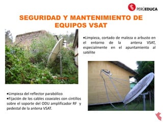 SEGURIDAD Y MANTENIMIENTO DE
EQUIPOS VSAT
Limpieza, cortado de maleza o arbusto en
el entorno de la antena VSAT,
especialmente en el apuntamiento al
satélite
Limpieza del reflector parabólico
Fijación de los cables coaxiales con cintillos
sobre el soporte del ODU amplificador RF y
pedestal de la antena VSAT.
 