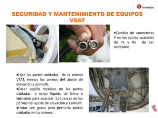 SEGURIDAD Y MANTENIMIENTO DE EQUIPOS
VSAT
Cambio de conectores
F en los cables coaxiales
de Tx y Rx de ser
necesario
Lijar las partes oxidadas de la antena
VSAT, menos los pernos del ajuste de
elevación y azimuth.
Pasar cepillo metálico en las partes
oxidadas y echar liquido de freno o
kerosene para suavisar las tuercas de los
pernos del ajuste de elevación y azimuth.
Untar con grasa para pernería partes
oxidadas en La antena.
 