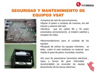 SEGURIDAD Y MANTENIMIENTO DE
EQUIPOS VSAT
•Limpieza de rack de comunicaciones
•Quitar el polvo o residuos de insectos, etc del
interior y exterior del rack.
•Verificar que los cables RX y TX estén
conectados correctamente al modem satelital y
receptor de video.
•Recomendaciones para el cuidado de los
equipos
•Después de utilizar los equipos interiores se
debe cubrir el rack mediante un material que
impida el paso de polvo, humedad, insectos.
•En caso de presentarse tormentas eléctricas ,
rayos y lluvias de gran intensidad es
recomendable no encender los equipos y
desenchufar de las tomas eléctricas.
 