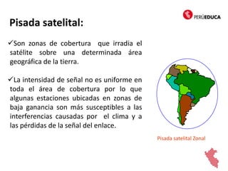 Pisada satelital:
Son zonas de cobertura que irradia el
satélite sobre una determinada área
geográfica de la tierra.
La intensidad de señal no es uniforme en
toda el área de cobertura por lo que
algunas estaciones ubicadas en zonas de
baja ganancia son más susceptibles a las
interferencias causadas por el clima y a
las pérdidas de la señal del enlace.
Pisada satelital Zonal
 
