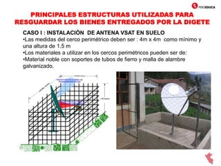 PRINCIPALES ESTRUCTURAS UTILIZADAS PARA
RESGUARDAR LOS BIENES ENTREGADOS POR LA DIGETE
CASO I : INSTALACIÓN DE ANTENA VSAT EN SUELO
•Las medidas del cerco perimétrico deben ser : 4m x 4m como mínimo y
una altura de 1.5 m
•Los materiales a utilizar en los cercos perimétricos pueden ser de:
•Material noble con soportes de tubos de fierro y malla de alambre
galvanizado.
 