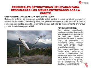 PRINCIPALES ESTRUCTURAS UTILIZADAS PARA
RESGUARDAR LOS BIENES ENTREGADOS POR LA
DIGETE
CASO II: INSTALACIÓN DE ANTENA VSAT SOBRE TECHO
Cuando la antena se encuentre instalada sobre azotea o techo, se debe restringir el
acceso del alumnado, animales y cualquier persona en general, sólo tendrán acceso a
personas autorizadas, cuando se requiera realizar trabajos de mantenimiento preventivo
y correctivo de los equipos VSAT.
RECOMENDACIONES:
•Los cercos perimétricos,
pueden construirse de acuerdo
a la disponibilidad de material
de cada zona, donde se
encuentre instalado la antena
VSAT, de preferencia se
recomienda utilizar material
noble para brindar mayor
seguridad y duración.
•Los cercos perimétricos no
deben estar techados o
tapados completamente (no
debe existir obstáculos delante
de la antena VSAT, ya que la
señal se atenúa o se pierde,
por la interferencia de los
obstáculos hacia el satélite.
 